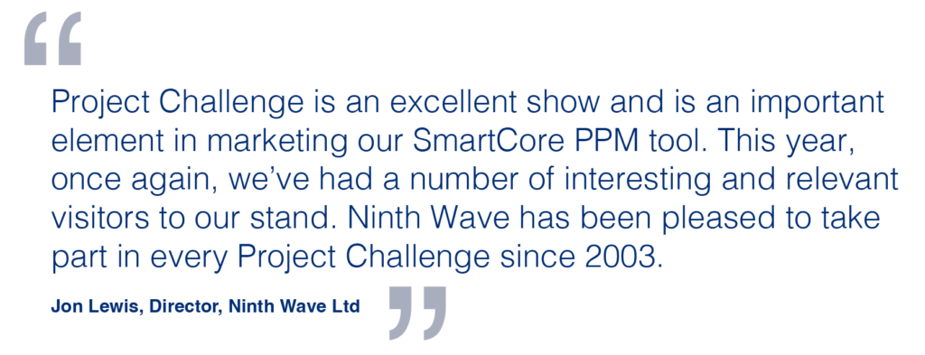 Project Challenge is an excellent show and is an important element in marketing our SmartCore PPM tool. This year, once again, we’ve had a number of interesting and relevant visitors to our stand. Ninth Wave has been pleased to take part in every Project Challenge since 2003. Jon Lewis, Director, Ninth Wave Ltd