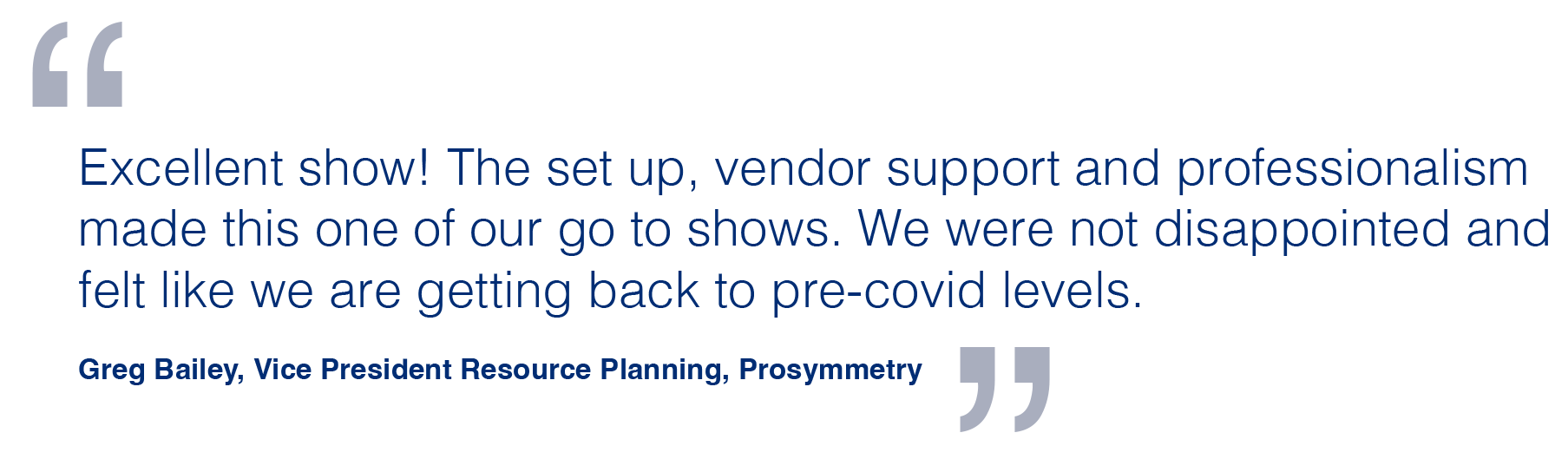 Excellent show! The set up, vendor support and professionalism made this one of our go to shows. We were not disappointed and felt like we are getting back to pre-covid levels. Greg Bailey, Vice President Resource Planning, Prosymmetry